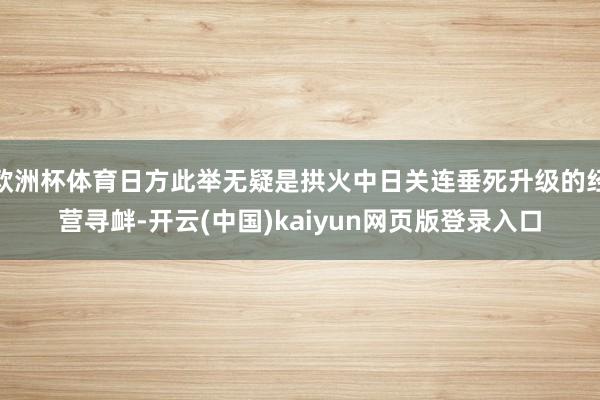 欧洲杯体育日方此举无疑是拱火中日关连垂死升级的经营寻衅-开云(中国)kaiyun网页版登录入口