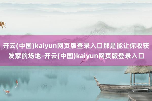 开云(中国)kaiyun网页版登录入口那是能让你收获发家的场地-开云(中国)kaiyun网页版登录入口