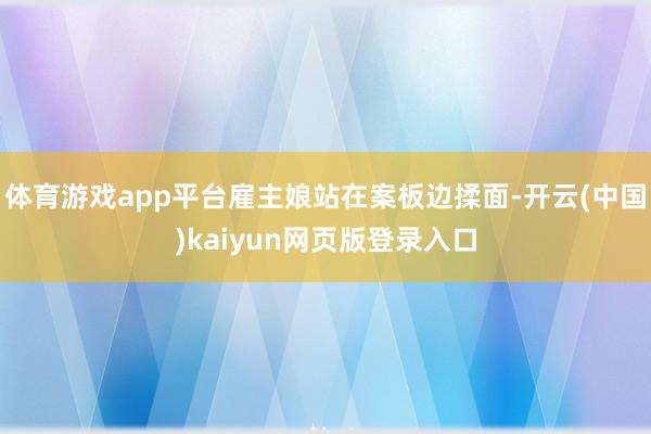 体育游戏app平台雇主娘站在案板边揉面-开云(中国)kaiyun网页版登录入口