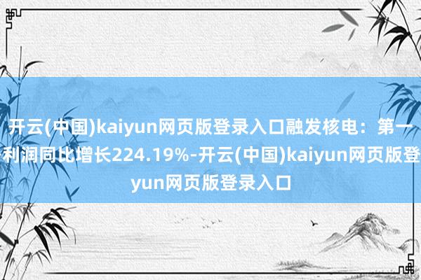 开云(中国)kaiyun网页版登录入口融发核电：第一季度净利润同比增长224.19%-开云(中国)kaiyun网页版登录入口