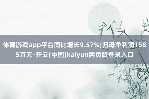 体育游戏app平台同比增长9.57%;归母净利润1585万元-开云(中国)kaiyun网页版登录入口