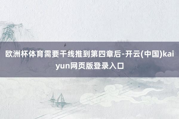欧洲杯体育需要干线推到第四章后-开云(中国)kaiyun网页版登录入口
