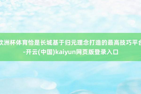 欧洲杯体育恰是长城基于归元理念打造的最高技巧平台-开云(中国)kaiyun网页版登录入口