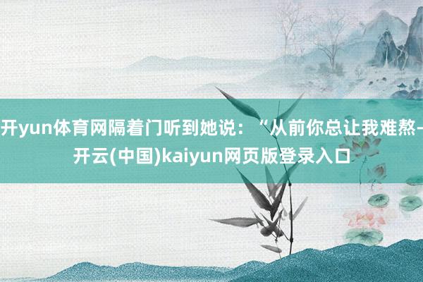 开yun体育网隔着门听到她说：“从前你总让我难熬-开云(中国)kaiyun网页版登录入口