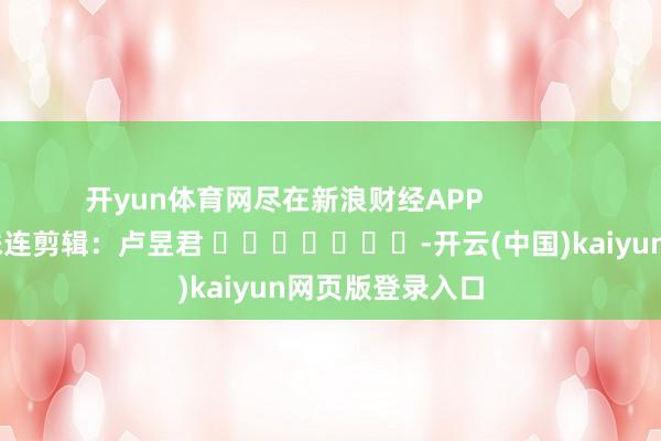 开yun体育网尽在新浪财经APP            						株连剪辑：卢昱君 							-开云(中国)kaiyun网页版登录入口