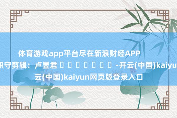 体育游戏app平台尽在新浪财经APP            						职守剪辑：卢昱君 							-开云(中国)kaiyun网页版登录入口