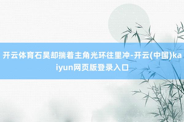 开云体育石昊却揣着主角光环往里冲-开云(中国)kaiyun网页版登录入口