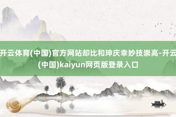 开云体育(中国)官方网站却比和珅庆幸妙技崇高-开云(中国)kaiyun网页版登录入口