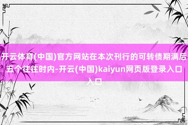 开云体育(中国)官方网站在本次刊行的可转债期满后五个往往时内-开云(中国)kaiyun网页版登录入口