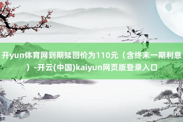 开yun体育网到期赎回价为110元（含终末一期利息）-开云(中国)kaiyun网页版登录入口
