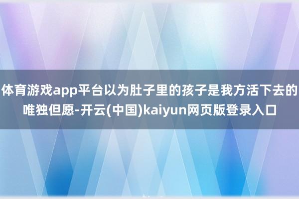 体育游戏app平台以为肚子里的孩子是我方活下去的唯独但愿-开云(中国)kaiyun网页版登录入口
