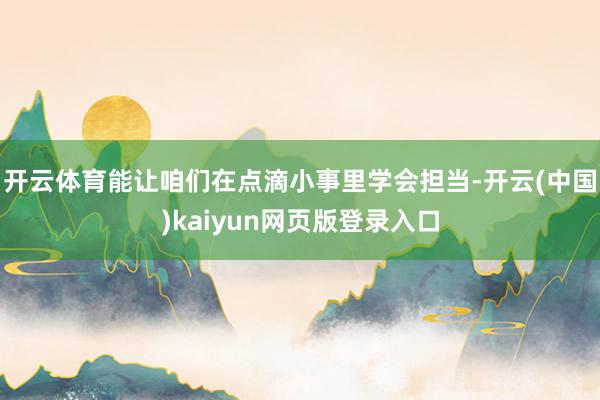 开云体育能让咱们在点滴小事里学会担当-开云(中国)kaiyun网页版登录入口