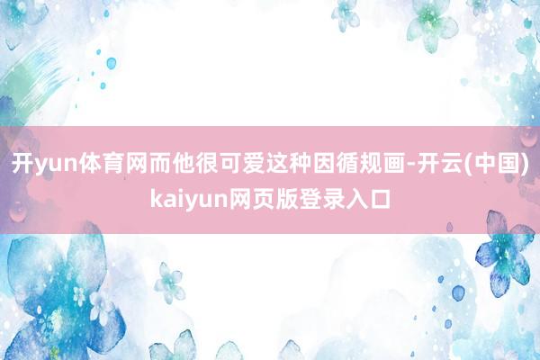 开yun体育网而他很可爱这种因循规画-开云(中国)kaiyun网页版登录入口