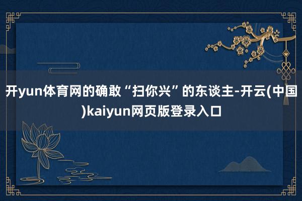 开yun体育网的确敢“扫你兴”的东谈主-开云(中国)kaiyun网页版登录入口