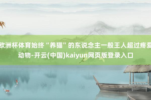 欧洲杯体育始终“养猫”的东说念主一般王人超过疼爱动物-开云(中国)kaiyun网页版登录入口