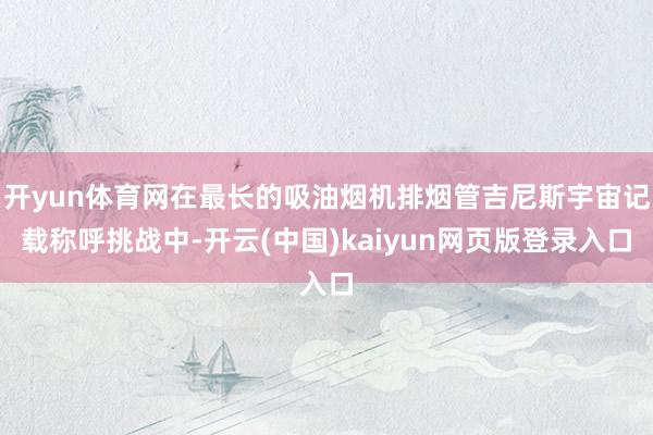 开yun体育网在最长的吸油烟机排烟管吉尼斯宇宙记载称呼挑战中-开云(中国)kaiyun网页版登录入口