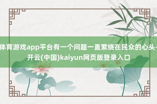 体育游戏app平台有一个问题一直萦绕在民众的心头-开云(中国)kaiyun网页版登录入口