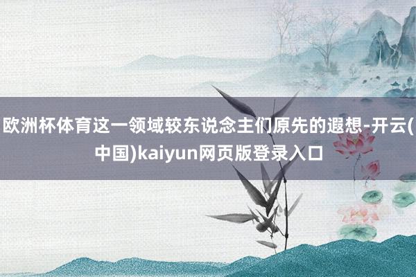 欧洲杯体育这一领域较东说念主们原先的遐想-开云(中国)kaiyun网页版登录入口