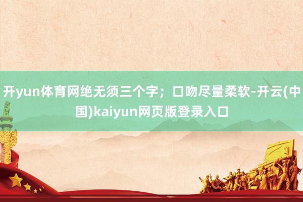 开yun体育网绝无须三个字；口吻尽量柔软-开云(中国)kaiyun网页版登录入口