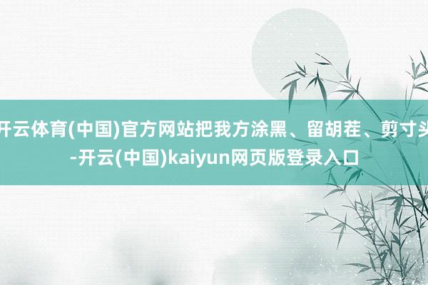 开云体育(中国)官方网站把我方涂黑、留胡茬、剪寸头-开云(中国)kaiyun网页版登录入口
