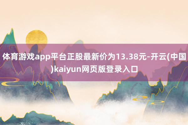 体育游戏app平台正股最新价为13.38元-开云(中国)kaiyun网页版登录入口