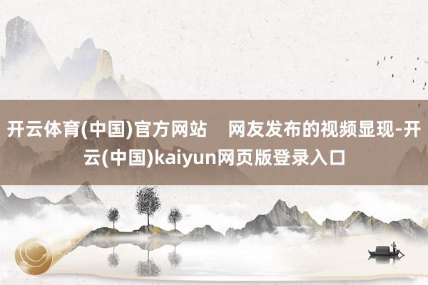 开云体育(中国)官方网站    网友发布的视频显现-开云(中国)kaiyun网页版登录入口