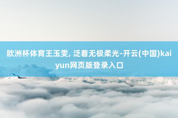 欧洲杯体育王玉雯, 泛着无极柔光-开云(中国)kaiyun网页版登录入口