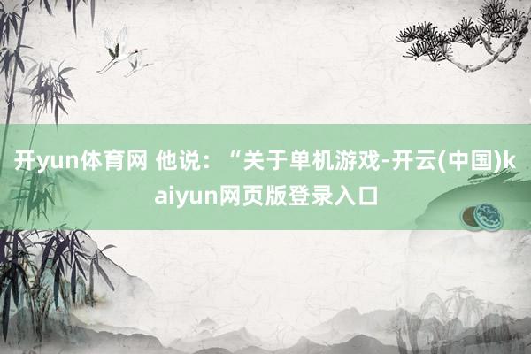 开yun体育网 他说：“关于单机游戏-开云(中国)kaiyun网页版登录入口