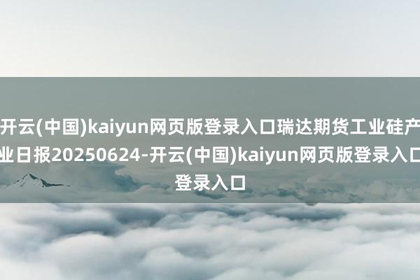 开云(中国)kaiyun网页版登录入口瑞达期货工业硅产业日报20250624-开云(中国)kaiyun网页版登录入口