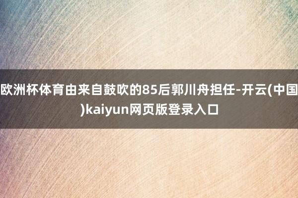 欧洲杯体育由来自鼓吹的85后郭川舟担任-开云(中国)kaiyun网页版登录入口