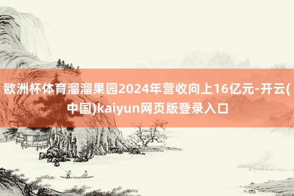 欧洲杯体育溜溜果园2024年营收向上16亿元-开云(中国)kaiyun网页版登录入口