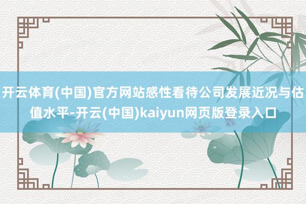 开云体育(中国)官方网站感性看待公司发展近况与估值水平-开云(中国)kaiyun网页版登录入口