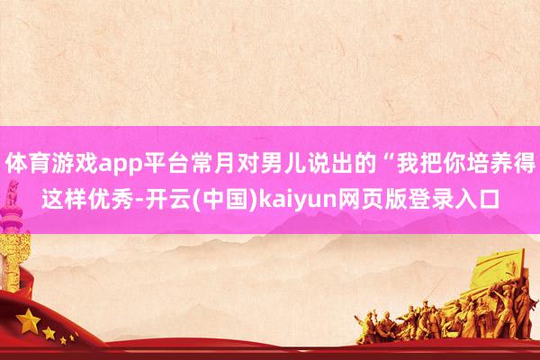 体育游戏app平台常月对男儿说出的“我把你培养得这样优秀-开云(中国)kaiyun网页版登录入口
