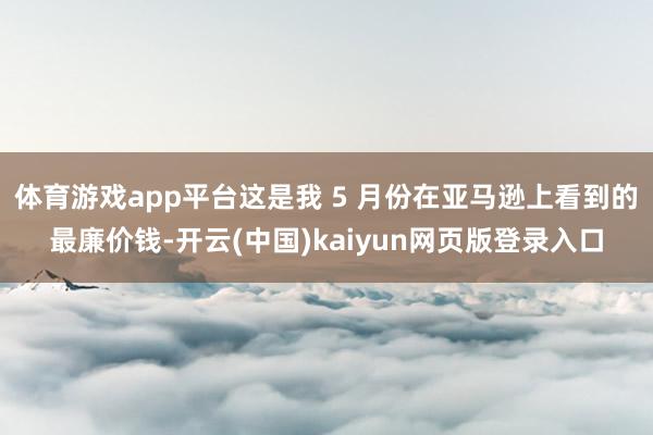 体育游戏app平台这是我 5 月份在亚马逊上看到的最廉价钱-开云(中国)kaiyun网页版登录入口