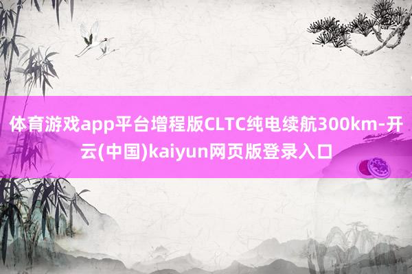 体育游戏app平台增程版CLTC纯电续航300km-开云(中国)kaiyun网页版登录入口