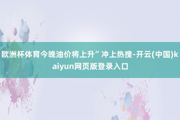欧洲杯体育今晚油价将上升”冲上热搜-开云(中国)kaiyun网页版登录入口