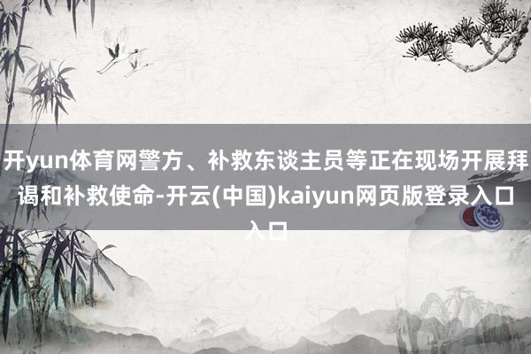 开yun体育网警方、补救东谈主员等正在现场开展拜谒和补救使命-开云(中国)kaiyun网页版登录入口