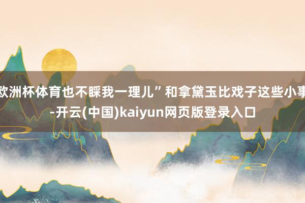 欧洲杯体育也不睬我一理儿”和拿黛玉比戏子这些小事-开云(中国)kaiyun网页版登录入口
