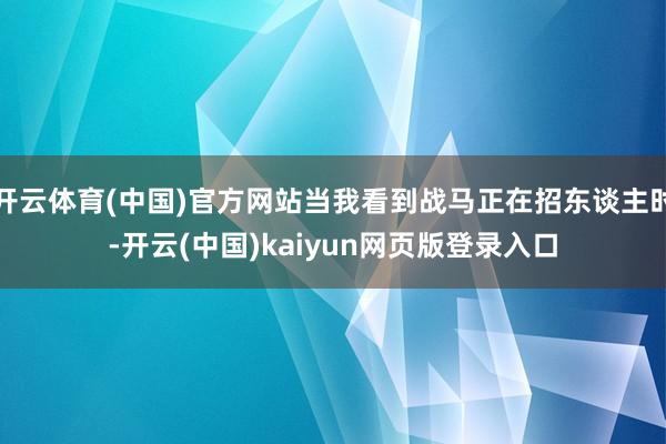 开云体育(中国)官方网站当我看到战马正在招东谈主时-开云(中国)kaiyun网页版登录入口